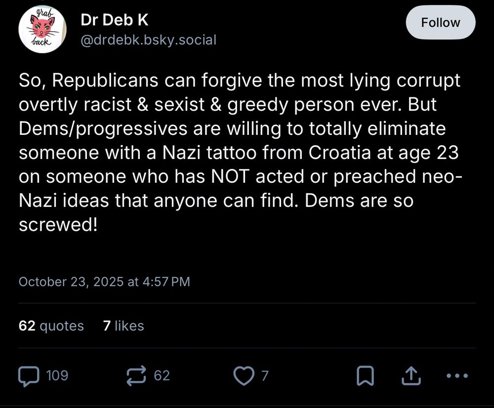 Dr Deb K
@drdebk.bsky.social

So, Republicans can forgive the most lying corrupt overtly racist & sexist & greedy person ever. But Dems/progressives are willing to totally eliminate someone with a Nazi tattoo from Croatia at age 23 on someone who has NOT acted or preached neo-Nazi ideas that anyone can find. Dems are so screwed!

October 23, 2025 at 4:57 PM

Screenshot.