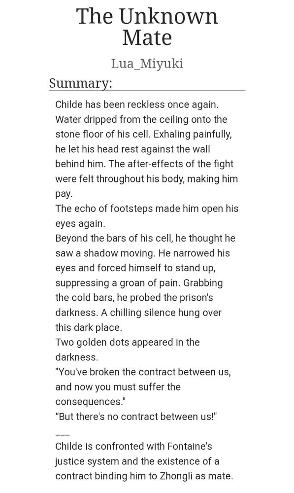 Summary of "The Unknown Mate" a ZhongChi fanfic
"Childe has been reckless once again.
Water dripped from the ceiling onto the stone floor of his cell. Exhaling painfully, he let his head rest against the wall behind him. The after-effects of the fight were felt throughout his body, making him pay.
The echo of footsteps made him open his eyes again.
Beyond the bars of his cell, he thought he saw a shadow moving. He narrowed his eyes and forced himself to stand up, suppressing a groan of pain. Grabbing the cold bars, he probed the prison's darkness. A chilling silence hung over this dark place.
Two golden dots appeared in the darkness.
"You've broken the contract between us, and now you must suffer the consequences."
“But there's no contract between us!"
___
Childe is confronted with Fontaine's justice system and the existence of a contract binding him to Zhongli as mate."