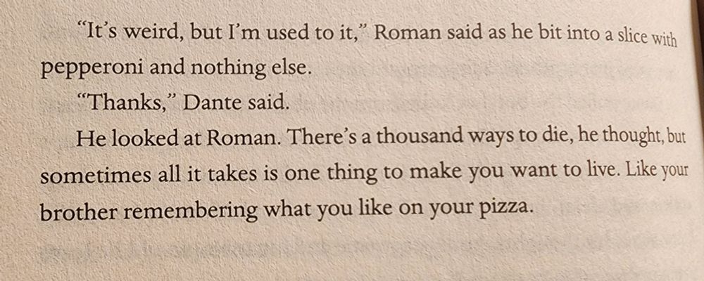 "It's weird, bu but'm used
to it," Roman said as he bit into a slice with
pepperoni and nothing else.
6
"Thanks," Dante said.
HelookedatRoman.A thousand ways to die, he thought, but
sometimes all it takes is one thing to make  you want to live. Likeyour
brother remembering what you like on your pizza.


