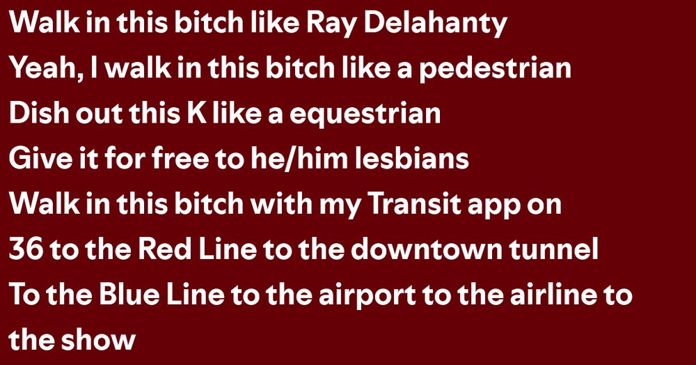 Walk in this bitch like Ray Delahanty
Yeah, I walk in this bitch like a pedestrian
Dish out this K like a equestrian, give it for free to he/him lesbians
Walk in this bitch with my Transit app on
36 to the Red Line to the downtown tunnel
To the Blue Line to the airport to the airline to the show