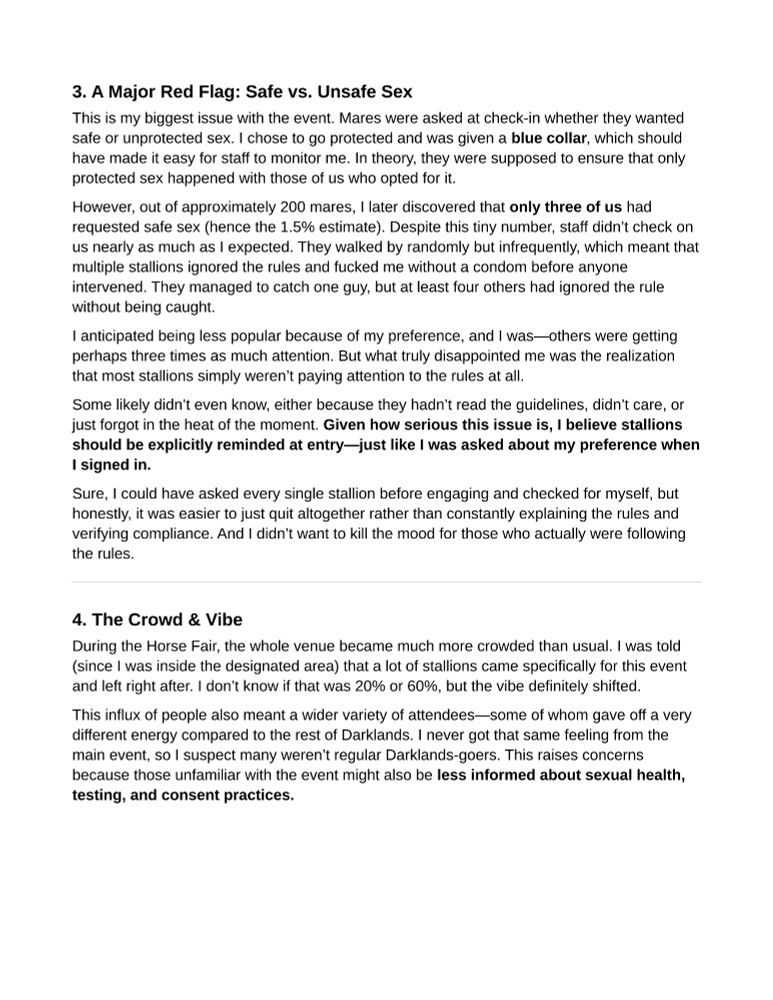 3. A Major Red Flag: Safe vs. Unsafe Sex
This is my biggest issue with the event. Mares were asked at check-in whether they wanted safe or unprotected sex. I chose to go protected and was given a blue collar, which should have made it easy for staff to monitor me. In theory, they were supposed to ensure that only protected sex happened with those of us who opted for it.
However, out of approximately 200 mares, I later discovered that only three of us had requested safe sex (hence the 1.5% estimate). Despite this tiny number, staff didn’t check on us nearly as much as I expected. They walked by randomly but infrequently, which meant that multiple stallions ignored the rules and fucked me without a condom before anyone intervened. They managed to catch one guy, but at least four others had ignored the rule without being caught.
I anticipated being less popular because of my preference, and I was—others were getting perhaps three times as much attention. But what truly disappointed me was the realization that most stallions simply weren’t paying attention to the rules at all.
Some likely didn’t even know, either because they hadn’t read the guidelines, didn’t care, or just forgot in the heat of the moment. Given how serious this issue is, I believe stallions should be explicitly reminded at entry—just like I was asked about my preference when I signed in.
Sure, I could have asked every single stallion before engaging and checked for myself, but honestly, it was easier to just quit altogether rather than constantly explaining the rules and verifying compliance. And I didn’t want to kill the mood for those who actually were following the rules.

4. The Crowd & Vibe
During the Horse Fair, the whole venue became much more crowded than usual. I was told (since I was inside the designated area) that a lot of stallions came specifically for this event and left right after. I don’t know if that was 20% or 60%, but the vibe definitely shifted.