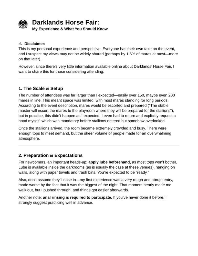 Darklands Horse Fair:
My Experience & What You Should Know

⚠️ Disclaimer:
This is my personal experience and perspective. Everyone has their own take on the event, and I suspect my views may not be widely shared (perhaps by 1.5% of mares at most—more on that later).
However, since there’s very little information available online about Darklands’ Horse Fair, I want to share this for those considering attending.

1. The Scale & Setup
The number of attendees was far larger than I expected—easily over 150, maybe even 200 mares in line. This meant space was limited, with most mares standing for long periods. According to the event description, mares would be escorted and prepared ("The stable master will escort the mares to the playroom where they will be prepared for the stallions"), but in practice, this didn’t happen as I expected. I even had to return and explicitly request a hood myself, which was mandatory before stallions entered but somehow overlooked.
Once the stallions arrived, the room became extremely crowded and busy. There were enough tops to meet demand, but the sheer volume of people made for an overwhelming atmosphere.

2. Preparation & Expectations
For newcomers, an important heads-up: apply lube beforehand, as most tops won’t bother. Lube is available inside the darkrooms (as is usually the case at these venues), hanging on walls, along with paper towels and trash bins. You’re expected to be “ready.”
Also, don’t assume they’ll ease in—my first experience was a very rough and abrupt entry, made worse by the fact that it was the biggest of the night. That moment nearly made me walk out, but I pushed through, and things got easier afterwards.
Another note: anal rinsing is required to participate. If you’ve never done it before, I strongly suggest practicing well in advance.