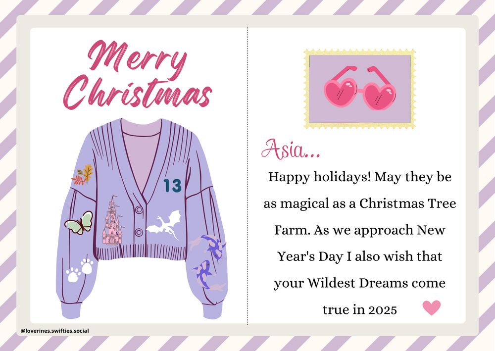 Christmas Postcard with a purple cardigan with TS simbols (green buteffly, cat paws, koi fish, leaves, castle and dragon an 13 . The stamp has heart shaped sunglasses. The text reads “Asia...
Happy holidays! May they be as magical as a Christmas Tree Farm. As we approach New Year's Day I also wish that your Wildest Dreams come true in 2025”
