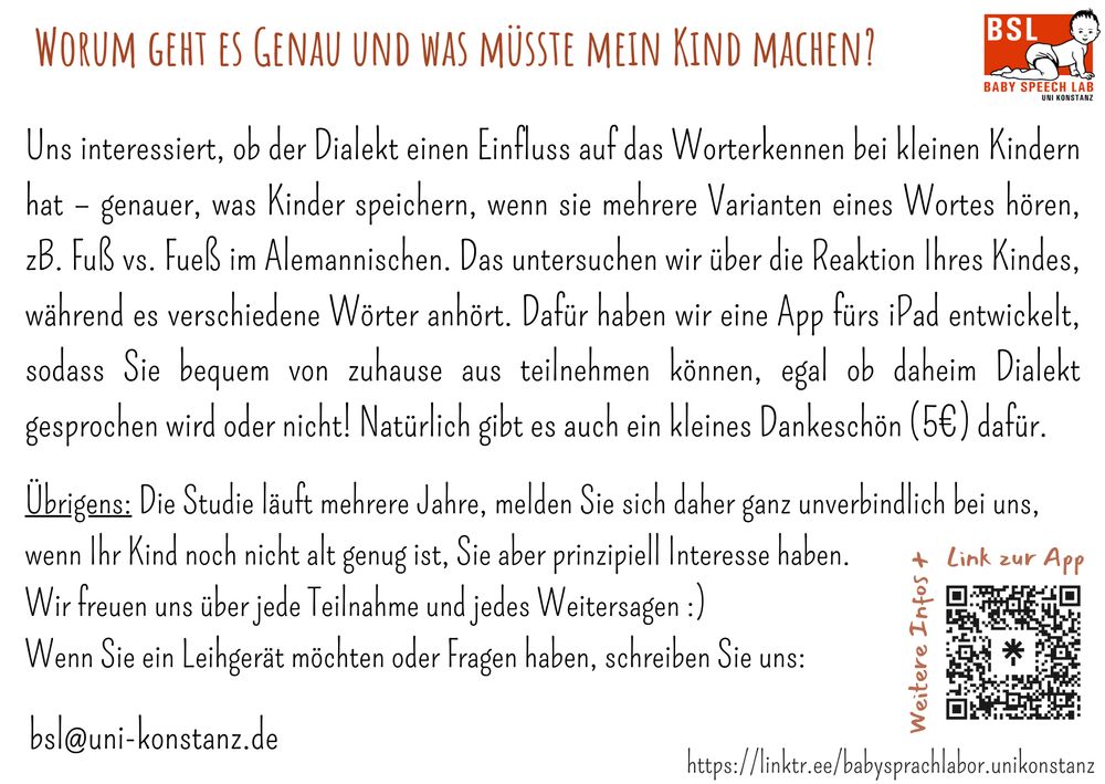 Rückseite der Postkarte mit weißem Hintergrund, rechts oben das Logo, rechts unten ein QR-Code + Link.
Text: Worum geht es genau und was müsste mein Kind machen?
Uns interessiert, ob der Dialekt einen Einfluss auf das Worterkennen bei kleinen Kindern hat - genauer, was Kinder speichern, wenn sie mehrere Varianten eines Wortes hören, zB. Fuß vs Fueß im Alemannischen. Das untersuchen wir über die Reaktion Ihres Kindes, während es verschiedene Wörter anhört. Dafür haben wir eine App fürs iPad entwickelt, sodass Sie bequem von zuhause aus teilnehmen können, egal ob daheim Dialekt gesprochen wird oder nicht! Natürlich gibt es auch ein kleines Dankeschön (5€) dafür.
Übrigens: Die Studie läuft mehrere Jahre, melden Sie sich daher ganz unverbindlich bei uns, wenn Ihr Kind noch nicht alt genug ist, Sie aber prinzipiell Interesse haben. 
Wir freuen uns über jede Teilnahme und jedes Weitersagen :)
Wenn Sie ein Leihgerät möchten oder Fragen haben, schreiben Sie uns: 
bsl@uni-konstanz.de