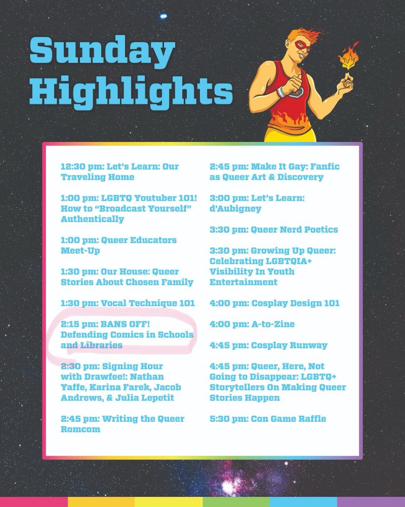 Sunday
 Highlights
 12:30 pm: Let's Learn: Our
 Traveling Home
 2:45 pm: Make It Gay: Fanfic
 as Queer Art & Discovery
 1:00 pm: LGBTQ Youtuber 101! 3:00 pm: Let's Learn:
 How to "Broadcast Yourself"
 d'Aubigney
 Authentically
 3:30 pm: Queer Nerd Poetics
 1:00 pm: Queer Educators
 Meet-Up
 3:30 pm: Growing Up Queer:
 Celebrating LGBTQIA+
 1:30 pm: Our House: Queer
 Visibility In Youth
 Stories About Chosen Family Entertainment
 1:30 pm: Vocal Technique 101 4:00 pm: Cosplay Design 101
 2:15 pm: BANS OFF!
 Defending Comics in Schools
 and Libraries
 4:00 pm: A-to-Zine
 4:45 pm: Cosplay Runway
 2:30 pm: Signing Hour
 with Drawfee!: Nathan
 Yaffe, Karina Farek, Jacob
 Andrews, & Julia Lepetit
 4:45 pm: Queer, Here, Not
 Going to Disappear: LGBTQ+
 Storytellers On Making Queer
 Stories Happen
 2:45 pm: Writing the Queer
 Romcom
 5:30 pm: Con Game Raffle