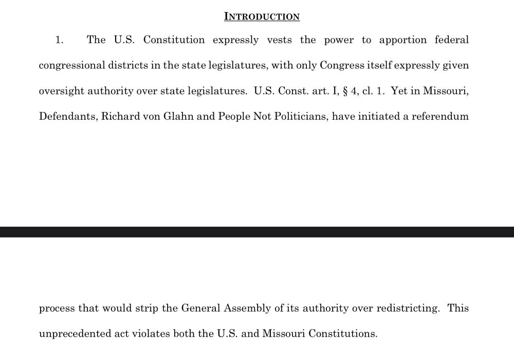 INTRODUCTION
1. The U.S. Constitution expressly vests the power to apportion federal
congressional districts in the state legislatures, with only Congress itself expressly given
oversight authority over state legislatures. U.S. Const. art. I, § 4, cl. 1. Yet in Missouri,
Defendants, Richard von Glahn and People Not Politicians, have initiated a referendum
2
process that would strip the General Assembly of its authority over redistricting. This
unprecedented act violates both the U.S. and Missouri Constitutions.