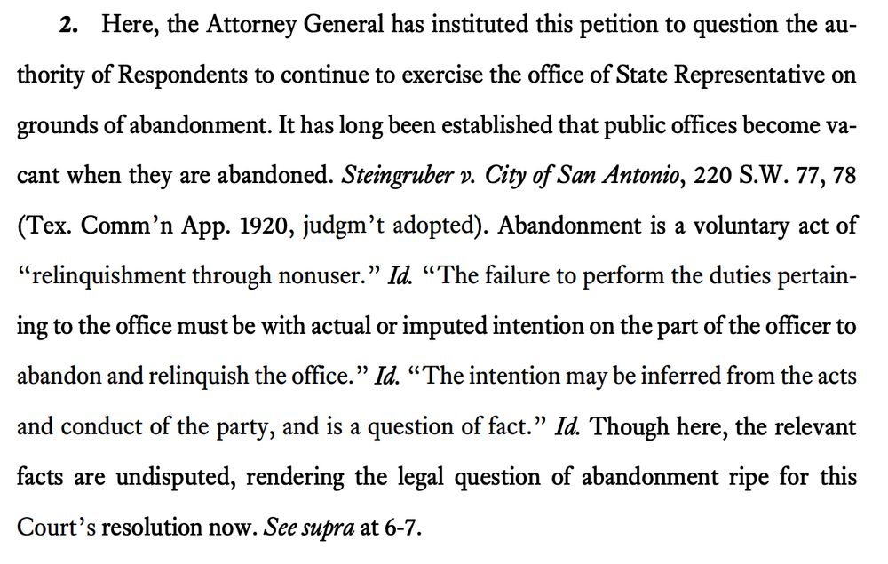 Here, the Attorney General has instituted this petition to question the authority of Respondents to continue to exercise the office of State Representative on grounds of abandonment. It has long been established that public offices become vacant when they are abandoned. Steingruber v. City of San Antonio, 220 S.W. 77, 78 (Tex. Comm’n App. 1920, judgm’t adopted). Abandonment is a voluntary act of “relinquishment through nonuser.” Id. “The failure to perform the duties pertaining to the office must be with actual or imputed intention on the part of the officer to abandon and relinquish the office.” Id. “The intention may be inferred from the acts and conduct of the party, and is a question of fact.” Id. Though here, the relevant facts are undisputed, rendering the legal question of abandonment ripe for this Court’s resolution now. See supra at 6-7.