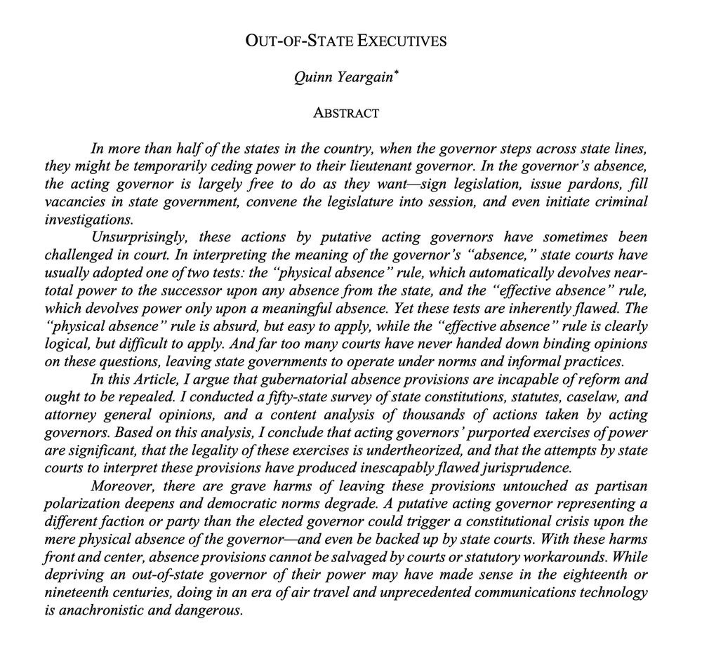 title: Out-of-State Executives

abstract: In more than half of the states in the country, when the governor steps across state lines, they might be temporarily ceding power to their lieutenant governor. In the governor’s absence, the acting governor is largely free to do as they want—sign legislation, issue pardons, fill vacancies in state government, convene the legislature into session, and even initiate criminal investigations.
	As actions by putative acting governors have been challenged in court, state courts have interpreted the meaning of the word “absence” to arrive at one of two different tests. First, the “physical absence” rule automatically devolves near-total power to the successor upon any absence from the state. Second, the “effective absence” rule devolves power only upon a meaningful absence. Yet these tests are inherently flawed. The “physical absence” rule is absurd, but easy to apply, while the “effective absence” rule is clearly logical, but difficult to apply. And far too many courts have never handed down binding opinions on these questions, leaving state governments to operate under norms and informal practices.

In this Article, I argue that gubernatorial absence provisions are incapable of reform and ought to be repealed. I conducted a fifty-state survey of state constitutions, statutes, caselaw, and attorney general opinions, and a content analysis of thousands of actions taken by acting governors. Based on this analysis, I conclude that acting governors’ purported exercises of power are significant, that the legality of these exercises is undertheorized, and that the attempts by state courts to interpret these provisions have produced inescapably flawed jurisprudence.

Moreover, there are grave harms of leaving these provisions untouched as partisan polarization deepens and democratic norms degrade. A putative acting governor representing a different faction or party than the elected governor could trigger a constitutional crisis upon the…