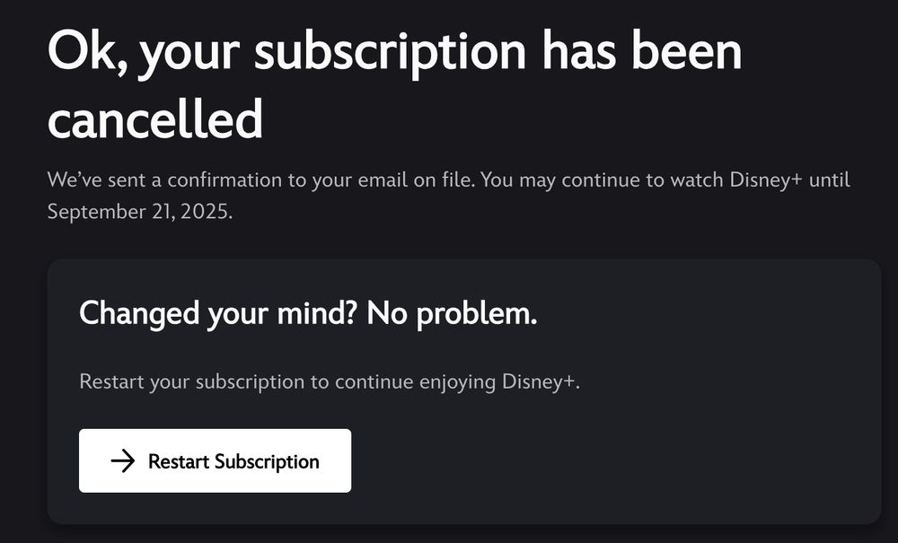 Screenshot that says:

Ok, your subscription has been cancelled
We’ve sent a confirmation to your email on file. You may continue to watch Disney+ until September 21, 2025.
Changed your mind? No problem.
Restart your subscription to continue enjoying Disney+.