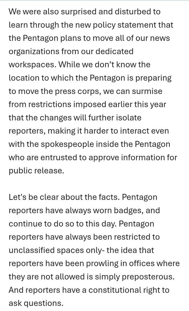 Text: "We were also surprised and disturbed to learn through the new policy statement that the Pentagon plans to move all of our news organizations from our dedicated workspaces. While we don't know the location to which the Pentagon is preparing to move the press corps, we can surmise from restrictions imposed earlier this year that the changes will further isolate reporters, making it harder to interact even with the spokespeople inside the Pentagon who are entrusted to approve information for public release.
Let's be clear about the facts. Pentagon reporters have always worn badges, and continue to do so to this day. Pentagon reporters have always been restricted to unclassified spaces only- the idea that reporters have been prowling in offices where they are not allowed is simply preposterous.
And reporters have a constitutional right to ask questions."