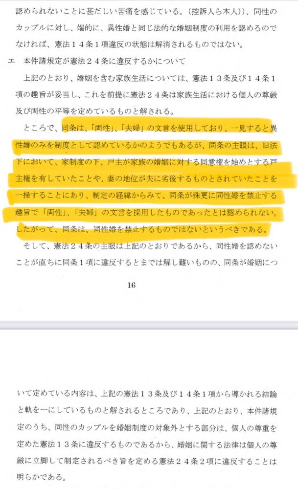 判決文のスクショ。「認められないことに甚だしい苦痛を感じている。（控訴入ら本人））、同性のカップルに対し、端的に、異性婚と同じ法的な婚姻制度の利用を認めるのでなければ、憲法14条1項違反の状態は解消されるものではない。
エ 本件諸規定が憲法24条に違反するかについて上記のとおり、婚姻を含む家族生活については、憲法13条及び14条1項の趣旨が妥当し、これを前提に憲法24条は家族生活における個人の尊厳及び両性の平等を定めているものと解される。
ところで、同条は、「両性」、「夫婦」の文言を使用しており、一見すると異性婚のみを制度として認めているかのようでもあるが、同条の主眼は、旧法下において、家制度の下、戸主が家族の婚姻に対する同意権を始めとする戸主権を有していたことや、妻の地位が夫に劣後するものとされていたことを一掃することにあり、制定の経緯からみて、同条が殊更に同性婚を禁止する趣旨で「両性」、「夫婦」の文言を採用したものであったとは認められない。
したがって、同条は、同性婚を禁止するものではないというべきである。
そして、憲法24条の主眼は上記のとおりであるから、同性婚を認めないことが直ちに同条1項に違反するとまでは解し難いものの、同条が婚姻につ
16
いて定めている内容は、上記の憲法13条及び14条1項から導かれる結論と軌を一にしているものと解されるところであり、上記のとおり、本件諸規定のうち、同性のカップルを婚姻制度の対象外とする部分は、個人の尊重を定めた憲法13条に違反するものであるから、婚姻に関する法律は個人の尊厳に立脚して制定されるべき旨を定める憲法24条2項に違反することは明らかである。」と書かれている。