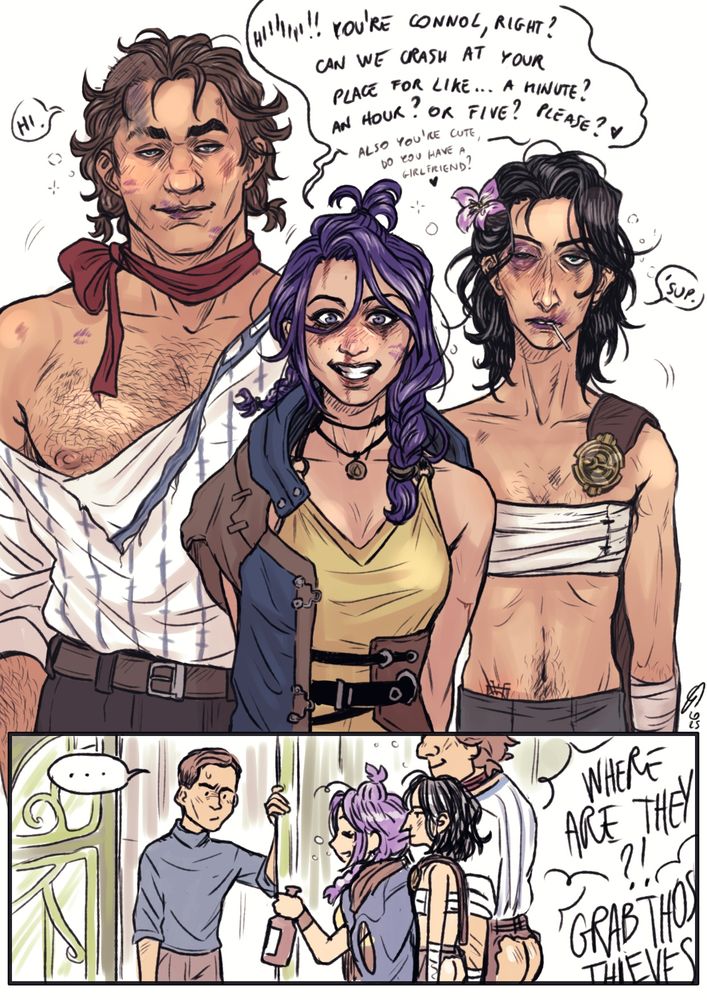 Digital page of Vander, Felicia and Silco from arcane showing up in various states of dishevelment at connol's front steps.
In the first panel Felicia, hair wild, makeup running, nose bleeding and wearing Vander's jacket on one shoulder, is giving a manic grin as she drunkenly slurs "hiiiiii! You're Connol, right? Can we crash at your place for like... a minute? An hour? Or five? Please? ❤️ Also you're cute, do you have a girlfriend? ❤️"
Behind her Silco and Vander are half naked and clearly drunk. They say "hi" and "'sup" clearly unable to string two words together. Silco has a stolen executor's belt on his shoulder, and is wearing bandages to bind his chest. He has a swollen black eye and a flower in his hair, and an unlit cigarette hanging from his lips. Vander is wearing pigtails, has a red ribbon around his neck, is covered in lipstick marks, and has half his head shaved and burned. His shirt is ripped, showing one full pec.
In the second panel Connol is looking at them unsure of what to do or say as Felicia holds a bottle of alcohol towards him, and in the background some executors are yelling "where are they?!" "Grab those thieves!"