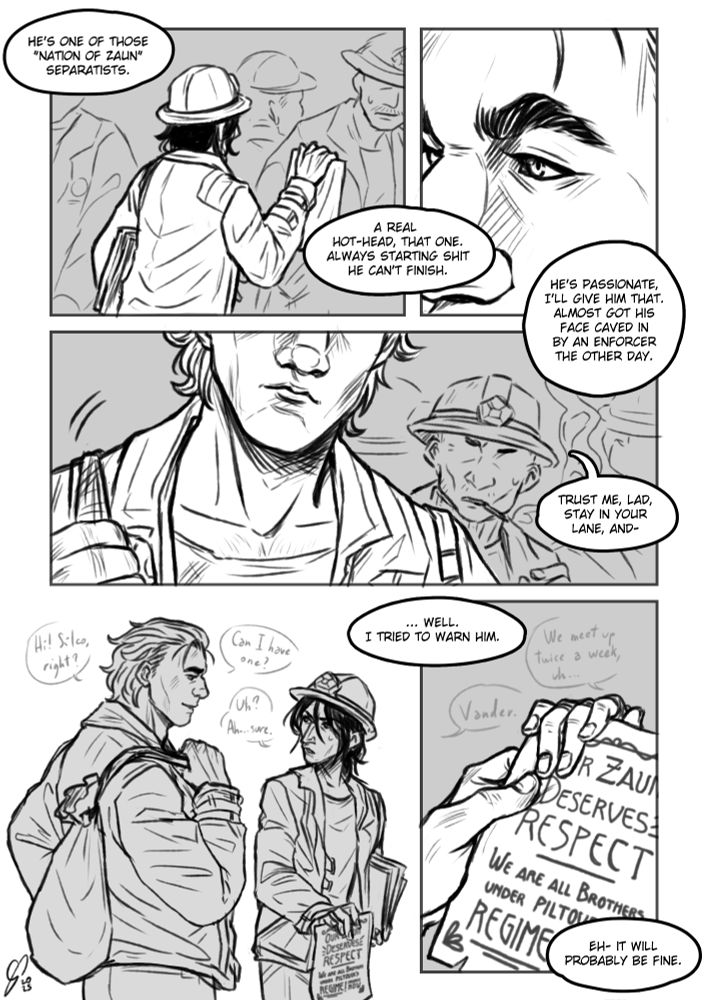B&W comic page. First panel: Silco is trying to get the attention of a miner. Vander's coworker's voice is shown in balloons out of frame. He's talking about Silco: "He's one of those "Nation of Zaun" separatists. A real hot-head, that one. Always starting shit he can't finish. "Second panel: extreme closeup of Vander staring at Silco. The other man is still talking, though Vander seemingly isn't paying attention to his words: "He's passionate, I'll give him that. Almost got his face caved in by an Enforcer the other day." Third panel: Vander starts walking towards Silco, while his coworker looks at him surprised, cutting short his monologue: "Trust me, lad, stay in your lane, and-". Fourth panel: Vander approaches Silco, smiling at him. He says: "Hi! Silco, right? Can I have one?" Silco looks at him, a little taken aback, and replies "Uh? Ah... sure.". The voice of the older man comments: "... well. I tried to warn him." Fifth panel: Their fingers brush as Vander takes a flier. Silco says: "We meet up twice a week, uh..." to which Vander introduces himself simply saying "Vander". The flier shows the words "OUR ZAUN DESERVES RESPECT. WE ARE ALL BROTHERS UNDER PILTOVER'S REGIME". The older man comments: "Eh- it will probably be fine."
