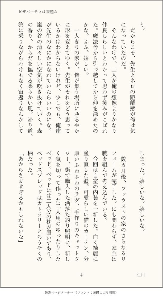 う。
　だからこそ、先生とネロの距離感が俺は気になっていたのだ。
　そんなわけで、二人が俺の想像よりかなり仲良しらしいとわかって思わず笑みがこぼれた。魔法舎から引っ越してから仲を深めたのかな。ふふ。嬉しい。
　一人きりの家が、皆が集う場所にゆるやかに形を変えてゆく。先生がそれをどう思っているかはわからないけれど、少しでも、俺達が先生のなにかになれていたらいいのにな。嵐の谷の清々しい空気が吹き抜けていく。森の香り、からだを撫でる柔らかい風。帰り道、箒に乗りながらわけもなく宙返りなんかしてしまった。嬉しいな。嬉しいな。
　
　数カ月後、ファウストの家のさらなるリフォームが完了した。にも関わらず、家主は腕を組んで考え込んでいる。
　今回は自室の内装を一新した。白く綺麗に塗り直した壁。可愛らしい猫のカーテン、分厚いふわふわのラグ、手作りのキャットタワー、街で購入した洒落た釣り照明に、新しく気を切って作った二人用のゆったりしたベッド。ベッドには二人分の枕が置いてあり、ベッドスプレッドはカトラリーとろうそくの柄だった。
「あからさますぎるかもしれないな」
