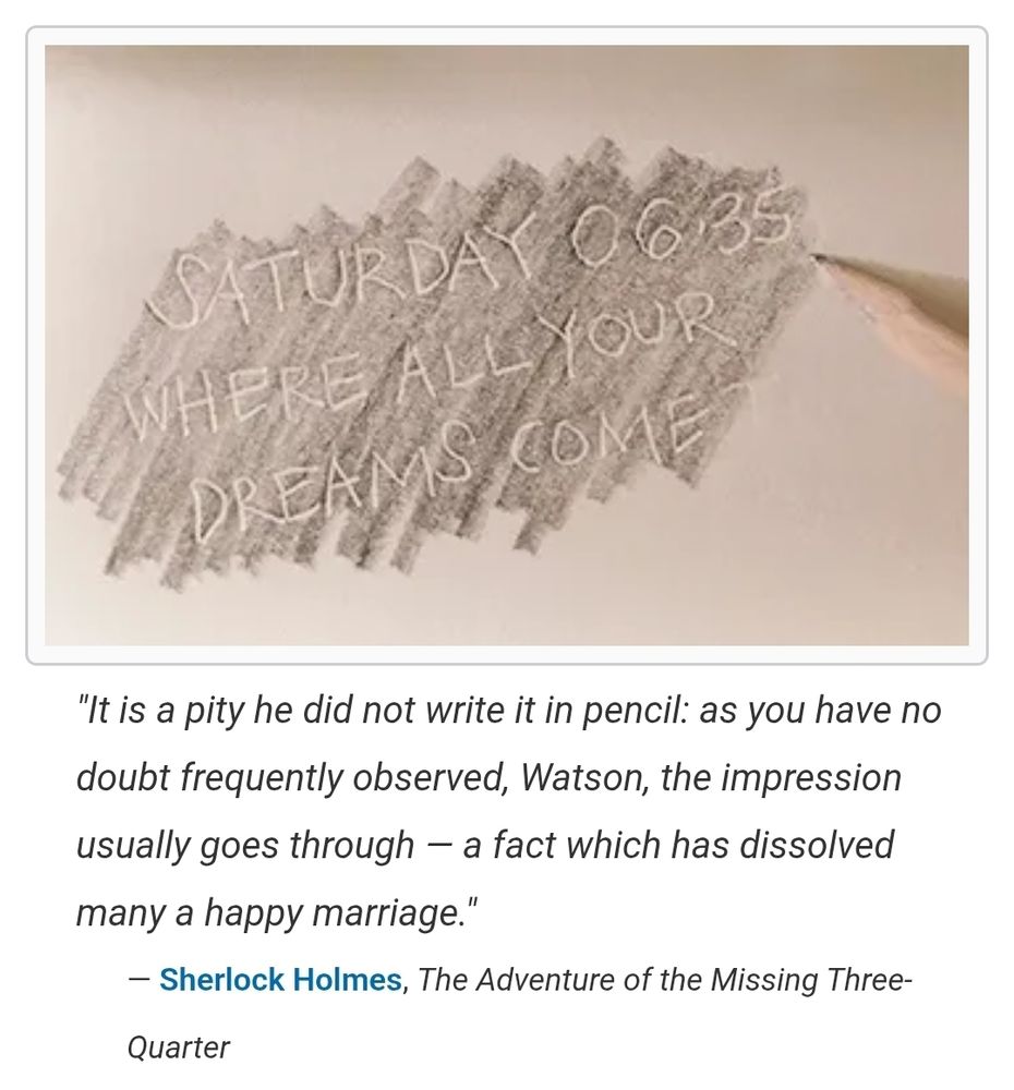 A pencil was used to shade out a message imprinted on a pad of paper. Underneath is a quote from Sherlock Holmes in The Advenure of the Missing Quarter which reads, "It is a pity he did not write it in pencil: as you have mo doubt frequently observed, Watson, the impression usually goes through-a fact which has dissolved many a happy marriage."