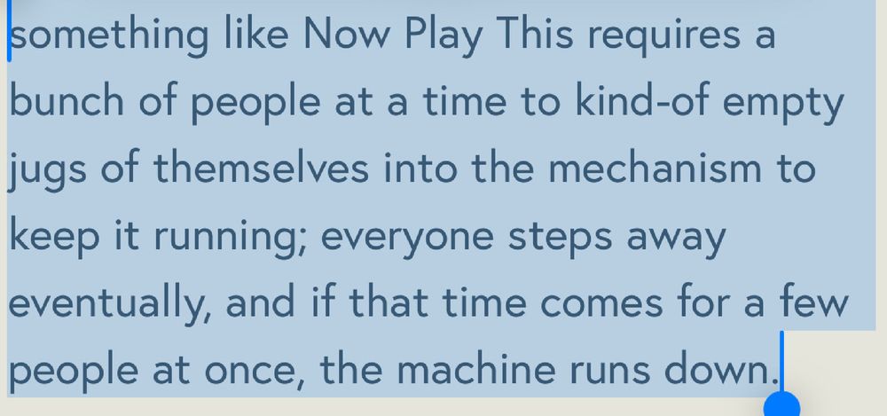 “something like Now Play This requires a bunch of people at a time to kind-of empty jugs of themselves into the mechanism to keep it running; everyone steps away eventually, and if that time comes for a few people at once, the machine runs down.” — Holly Gramazio