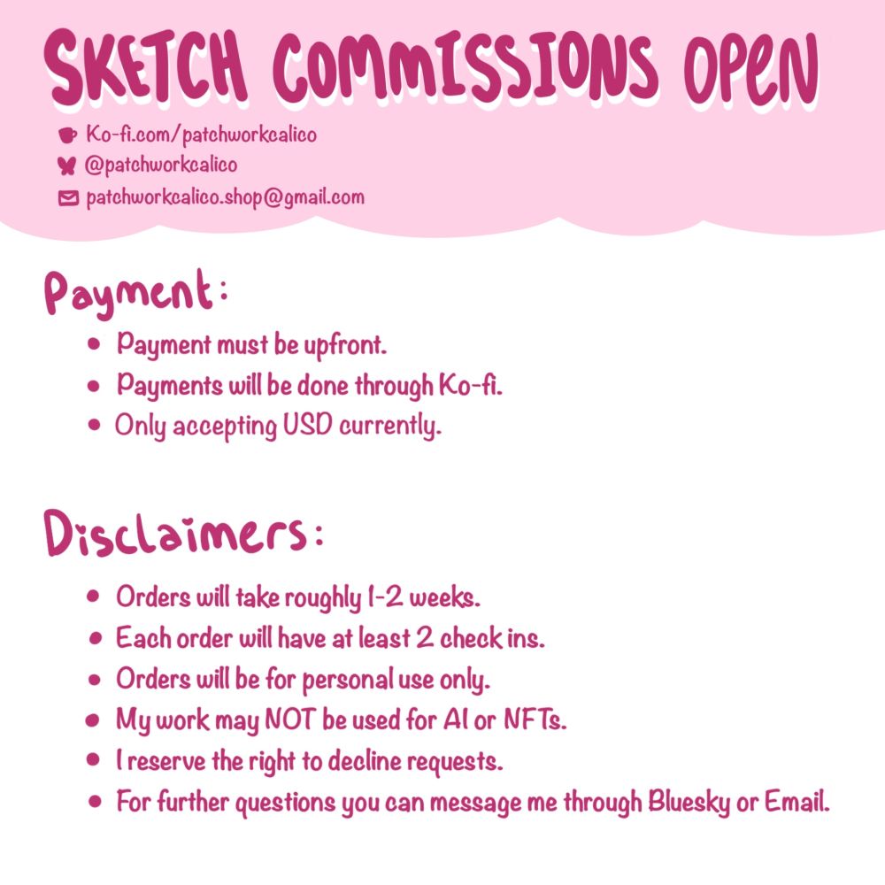 Sketch Commissions Open

Ko-fi.com/patchworkcalico
@patchworkcalico
patchworkcalico.shop@gmail.com

Payment:
- Payment must be upfront.
- Payment will be done through Kofi.
- Only accepting USD currently. 

Disclaimers:
- Orders will take roughly 1-2 weeks. 
- Each order will have at least 2 check ins. 
- Orders will be for personal use only.
- My work may NOT be used for AI or NFTs.
- I reserve the right to decline requests. 
- For further questions you can message me through Bluesky or Email.
* not for commercial use