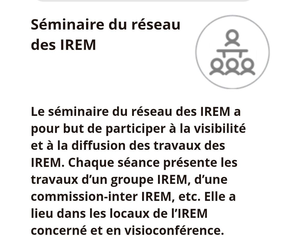 Séminaire du réseau des IREM. Le séminaire du réseau des IREM a pour but de participer à la visibilité et à la diffusion des travaux des IREM. Chaque séance présente les travaux d'un groupe IREM, d'une commission inter-IREM, etc. Elle a lieu dans les locaux de l'IREM concerné et en visioconférence. 