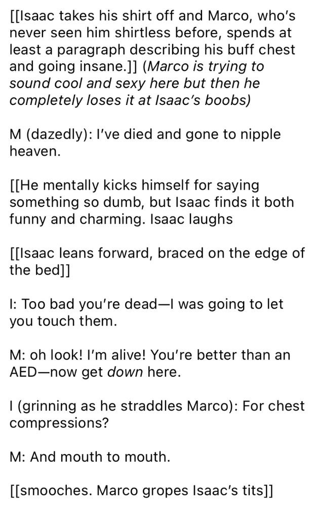 [[Isaac takes his shirt off and Marco, who’s never seen him shirtless before, spends at least a paragraph describing his buff chest and going insane.]] (Marco is trying to sound cool and sexy here but then he completely loses it at Isaac’s boobs)

M (dazedly): I’ve died and gone to nipple heaven.

[[He mentally kicks himself for saying something so dumb, but Isaac finds it both funny and charming. Isaac laughs

[[Isaac leans forward, braced on the edge of the bed]]

I: Too bad you’re dead—I was going to let you touch them.

M: oh look! I’m alive! You’re better than an AED—now get down here.

I (grinning as he straddles Marco): For chest compressions?

M: And mouth to mouth.

[[smooches. Marco gropes Isaac’s tits]]