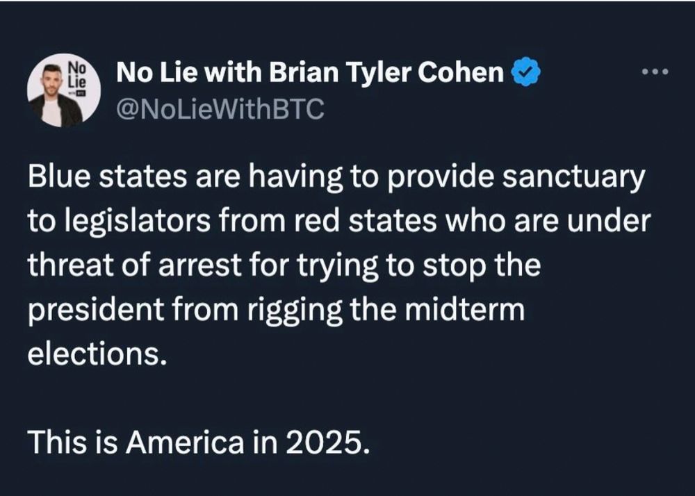 Blue states are having to provide sanctuary to legislators from red states who are under threat of arrest for trying to stop the president from rigging the midterm elections.

This is America in 2025.

— Brian Tyler Cohen 