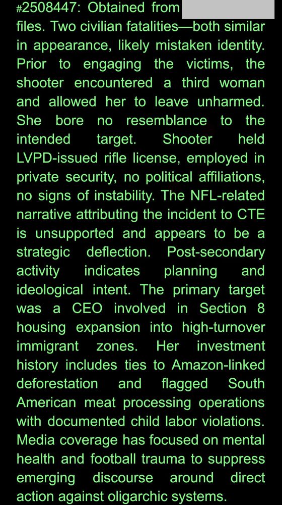 #2508447: Obtained from [redacted] files. Two civilian fatalities-both similar in appearance, likely mistaken identity. Prior to engaging the victims, the shooter encountered a third woman and allowed her to leave unharmed. She bore no resemblance to the intended target. Shooter held LVPD-issued rifle license, employed in private security, no political affiliations, no signs of instability. The NFL-related narrative attributing the incident to CTE is unsupported and appears to be a strategic deflection. Post-secondary activity indicates planning and ideological intent. The primary target was a CEO involved in Section 8 housing expansion into high-turnover immigrant zones. Her investment history includes ties to Amazon-linked deforestation and flagged South American meat processing operations with documented child labor violations. Media coverage has focused on mental health and football trauma to suppress emerging discourse around direct action against oligarchic systems.