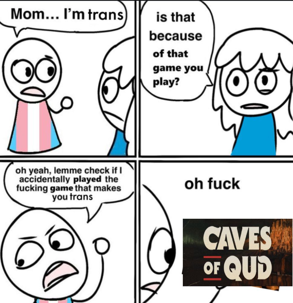 4 panel meme. 

panel 1: trans flag dress character says to mom "Mom... I'm trans."

panel 2: front facing shot of mom saying "is that because of that game you play?"

panel 3: the angry char in trans dress says "oh yeah, lemme check if i accidentally played the fucking game that makes you trans"

panel 4: the character says "oh fuck" and looks at their hand, holding the Caves of Qud logo