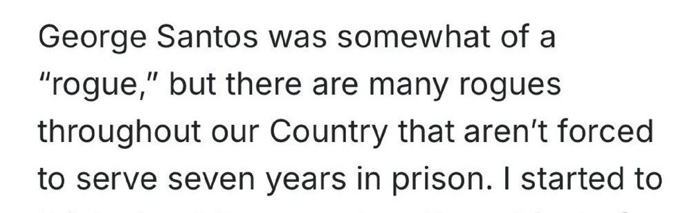 Black text on white:

George Santos was somewhat of a "rogue," but there are many rogues
throughout our Country that aren't forced to serve seven years in prison. I started to


