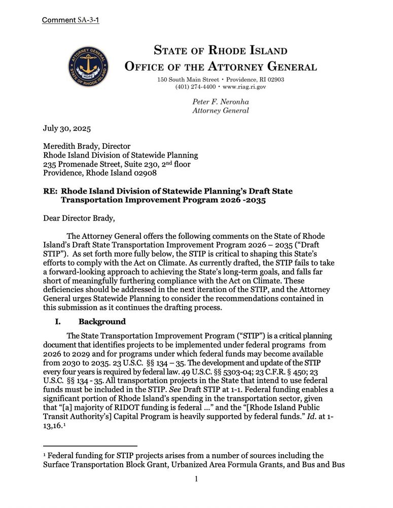 Comment SA-3-1
STATE OF RHODE ISLAND
OFFICE OF THE ATTORNEY GENERAL
150 South in Sto Piece l 02803
Peter F. Neronha
Attorney General
July 30, 2025
Meredith Brady, Director
Khode Island Division of Statewide Plannin
235 Promenade Street, Suite 230, 2nd floo:
Providence, Rhode Island 02908
RE: Radeland inspots 202 Drat State
Dear Director Brady,
The Attorney General offers the following comments on the State of Rhode
Island's Draft State Transportation Improvement Program 2026 - 2035 ("Draft
STIP"). As set forth more fully below, the STIP is critical to shaping this State's efforts to comply with the Act on Climate. As currently drafted, the STIP fails to take a forward-looking approach to achieving the State's long-term goals, and falls far short of meaningfully furthering compliance with the Act on Climate. These deficiencies should be addressed in the next iteration of the STIP, and the Attorney General urges Statewide Planning to consider the recommendations contained in this submission as it continues the drafting process.
I. Background
The State Transportation Improvement Program ("STIP") is a critical planning document that identifies projects to be implemented under federal programs from 2026 to 2029 and for programs under which federal funds may become available from 2030 to 2035. 23 U.S.C. §§ 134 - 35. The development and update of the STIP every four years is required by federal law. 49 U.S.C. §§ 5303-04; 23 C.F.R. § 450; 23 U.S.C. §§ 134 - 35. All transportation projects in the State that intend to use federal funds must be included in the STIP. See Draft STIP at 1-1. Federal funding enables a significant portion of Rhode Island's spending in the transportation sector, given that "[a] majority of RIDOT funding is federal..." and the "[Rhode Island Public Transit Authority's] Capital Program is heavily supported by federal funds." Id. at 1-13,16.1
1 Federal funding for STIP projects arises from a number of sources including the Surface Transportation Block 