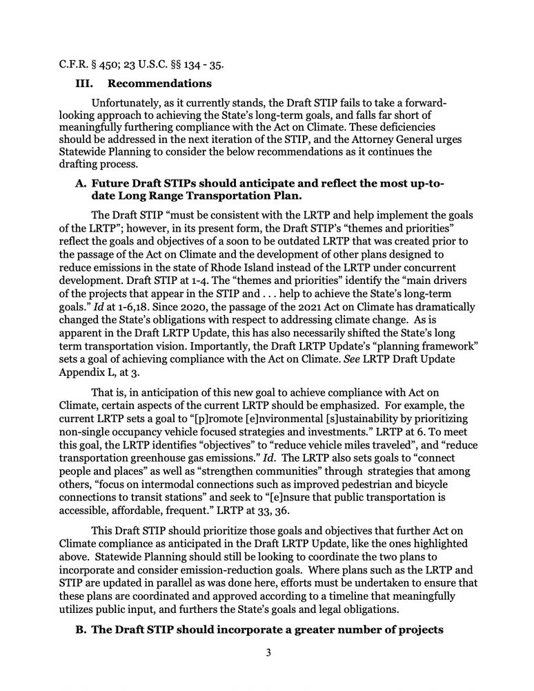 C.F.R. § 450; 23 U.S.C. §§ 134 - 35.
I. Recommendations
Unfortunately, as it currently stands, the Draft STIP fails to take a forward-
looking approach to achieving the State's long-term goals, and falls far short of meaningfully furthering compliance with the Act on Climate. These deficiencies should be addressed in the next iteration of the STIP, and the Attorney General urges Statewide Planning to consider the below recommendations as it continues the drafting process.
A. Future Draft STIPs should anticipate and reflect the most up-to-date Long Range Transportation Plan.
The Draft STIP "must be consistent with the LRTP and help implement the goals
of the LRTP"; however, in its present form, the Draft STIP's "themes and priorities" reflect the goals and objectives of a soon to be outdated LRTP that was created prior to the passage of the Act on Climate and the development of other plans designed to reduce emissions in the state of Rhode Island instead of the LRTP under concurrent development. Draft STIP at 1-4. The "themes and priorities" identify the "main drivers of the projects that appear in the STIP and... help to achieve the State's long-term goals." Id at 1-6,18. Since 2020, the passage of the 2021 Act on Climate has dramatically changed the State's obligations with respect to addressing climate change. As is apparent in the Draft LRTP Update, this has also necessarily shifted the State's long term transportation vision. Importantly, the Draft LRTP Update's "planning framework" sets a goal of achieving compliance with the Act on Climate. See LRTP Draft Update Appendix L, at 3.
That is, in anticipation of this new goal to achieve compliance with Act on Climate, certain aspects of the current LRTP should be emphasized. For example, the current LRTP sets a goal to "[p]romote [e]nvironmental [s]ustainability by prioritizing non-single occupancy vehicle focused strategies and investments." LRTP at 6. To meet this goal, the LRTP identifies "objectives" to "reduce…