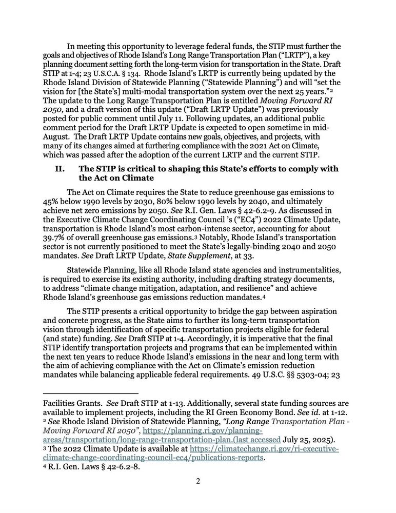 In meeting this opportunity to leverage federal funds, the STIP must further the
goals and objectives of Rhode Island's Long Range Transportation Plan ("LRTP"), a key planning document setting forth the long-term vision for transportation in the State. Draft STIP at 1-4; 23 U.S.C.A. § 134. Rhode Island's LRTP is currently being updated by the Rhode Island Division of Statewide Planning ("Statewide Planning") and will "set the vision for [the State's] multi-modal transportation system over the next 25 years." - The update to the Long Range Transportation Plan is entitled Moving Forward RI 2050, and a draft version of this update ("Draft LRTP Update") was previously posted for public comment until July 11. Following updates, an additional public comment period for the Draft LRTP Update is expected to open sometime in mid-August. The Draft LRTP Update contains new goals, objectives, and projects, with many of its changes aimed at furthering compliance with the 2021 Act on Climate, which was passed after the adoption of the current LRTP and the current STIP.
II.
The STIP is critical to shaping this State's efforts to comply with
the Act on Climate
The Act on Climate requires the State to reduce greenhouse gas emissions to
45% below 1990 levels by 2030, 80% below 1990 levels by 2040, and ultimately achieve net zero emissions by 2050. See R.I. Gen. Laws § 42-6.2-9. As discussed in the Executive Climate Change Coordinating Council's ("EC4") 2022 Climate Update, transportation is Rhode Island's most carbon-intense sector, accounting for about 39.7% of overall greenhouse gas emissions.з Notably, Rhode Island's transportation cator is not euratly Rotate State Shelete egally-binding 2040 and 2050
Statewide Planning, like all Rhode Island state agencies and instrumentalities, is required to exercise its existing authority, including drafting strategy documents, to address "climate change mitigation, adaptation, and resilience" and achieve Rhode Island's greenhouse gas emissions…