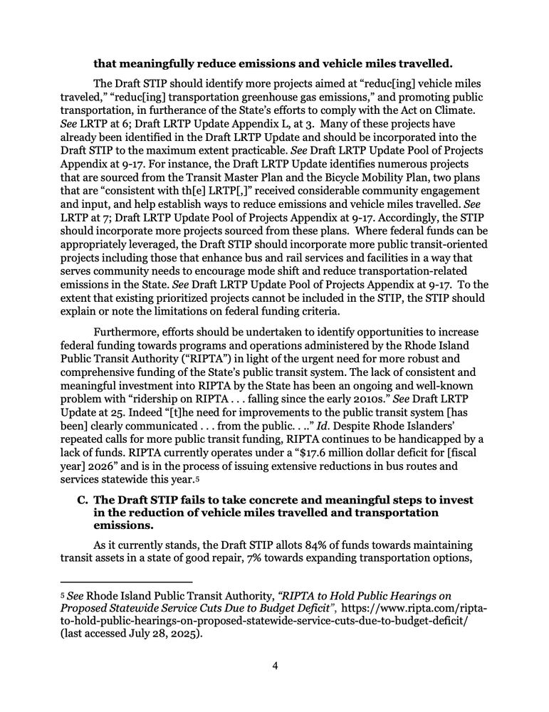 that meaningfully reduce emissions and vehicle miles travelled.
The Draft STIP should identify more projects aimed at "reduc[ing] vehicle miles traveled," "reduc[ing] transportation greenhouse gas emissions," and promoting public transportation, in furtherance of the State's efforts to comply with the Act on Climate.
See LRTP at 6; Draft LRTP Update Appendix L, at 3. Many of these projects have already been identified in the Draft LRTP Update and should be incorporated into the Draft STIP to the maximum extent practicable. See Draft LRTP Update Pool of Projects Appendix at 9-17. For instance, the Draft LRTP Update identifies numerous projects that are sourced from the Transit Master Plan and the Bicycle Mobility Plan, two plans that are "consistent with th[e] LRTP[,]" received considerable community engagement and input, and help establish ways to reduce emissions and vehicle miles travelled. See LTP at 7; Draft LRTP Update Pool of Projects Appendix at 9-17. Accordingly, the STIP should incorporate more projects sourced from these plans. Where federal funds can be appropriately leveraged, the Draft STIP should incorporate more public transit-oriented projects including those that enhance bus and rail services and facilities in a way that serves community needs to encourage mode shift and reduce transportation-related emissions in the State. See Draft LRTP Update Pool of Projects Appendix at 9-17. To the extent that existing prioritized projects cannot be included in the STIP, the STIP should explain or note the limitations on federal funding criteria.
Furthermore, efforts should be undertaken to identify opportunities to increase
federal funding towards programs and operations administered by the Rhode Island Public Transit Authority ("RIPTA") in light of the urgent need for more robust and comprehensive funding of the State's public transit system. The lack of consistent and meaningful investment into RIPTA by the State has been an ongoing and well-known problem wi…