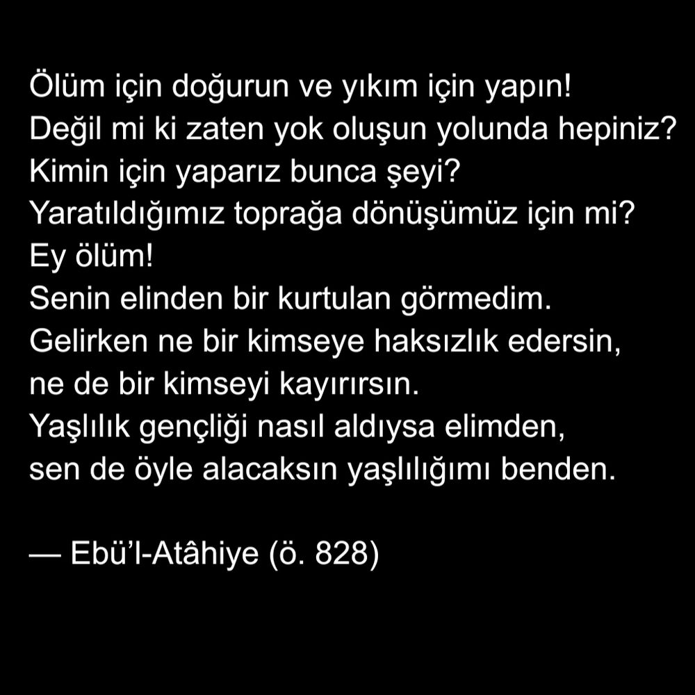 لدوا للموت وابنوا للخراب   فكلكم يصير إلى تباب
لمن نبني ونحن إلى تراب   نصير كما خلقنا من تراب
ألا يا موت! لم أر منك بدا   أتيت وما تحيف وما تحابي
كأنك قد هجمت على مشيبي   كما هجم المشيب على شبابي



Ölüm için doğurun ve yıkım için yapın!
Değil mi ki zaten yok oluşun yolunda hepiniz?
Kimin için yaparız bunca şeyi?
Yaratıldığımız toprağa dönüşümüz için mi?
Ey ölüm!
Senin elinden bir kurtulan görmedim.
Gelirken ne bir kimseye haksızlık edersin,
ne de bir kimseyi kayırırsın.
Yaşlılık gençliği nasıl aldıysa elimden,
sen de öyle alacaksın yaşlılığımı benden.

— Ebü’l-Atâhiye (ö. 828)