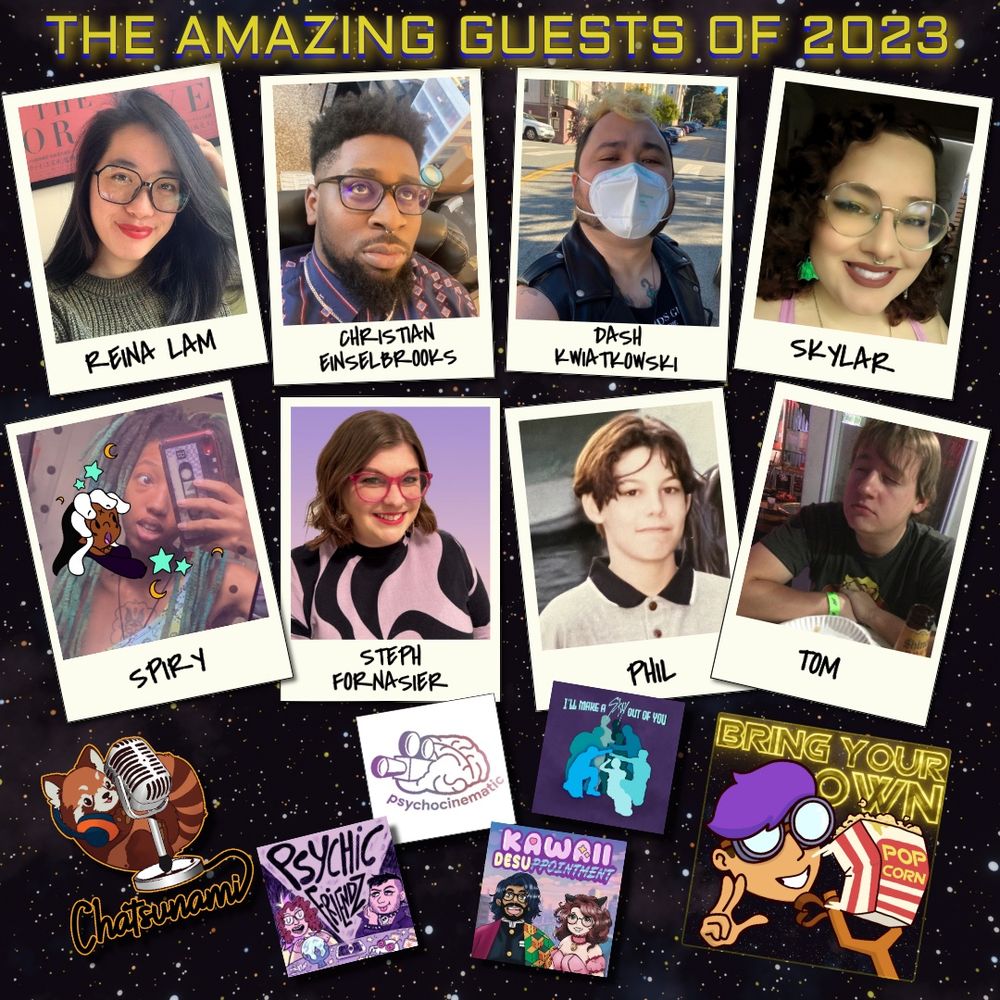 Starry space background with glowing yellow text and 14 images floating on top of it.
Glowing yellow text says "The Amazing Guests of 2023". The floating images are headshots of the guests and their podcast logos. The guests are Reina Lam, Christian Einselbrooks, Dash Kwiatkowski, Skylar, Spiry, Steph Fornasier, Phil, Tom, and Satsunami. Their podcast are Chatsunami, Psychic Friendz, Psychocinematic, Kawaii Desuppointment, and I'll Make a Stay Out of You. The Bring Your Own Popcorn podcast logo is also present.
Dismiss