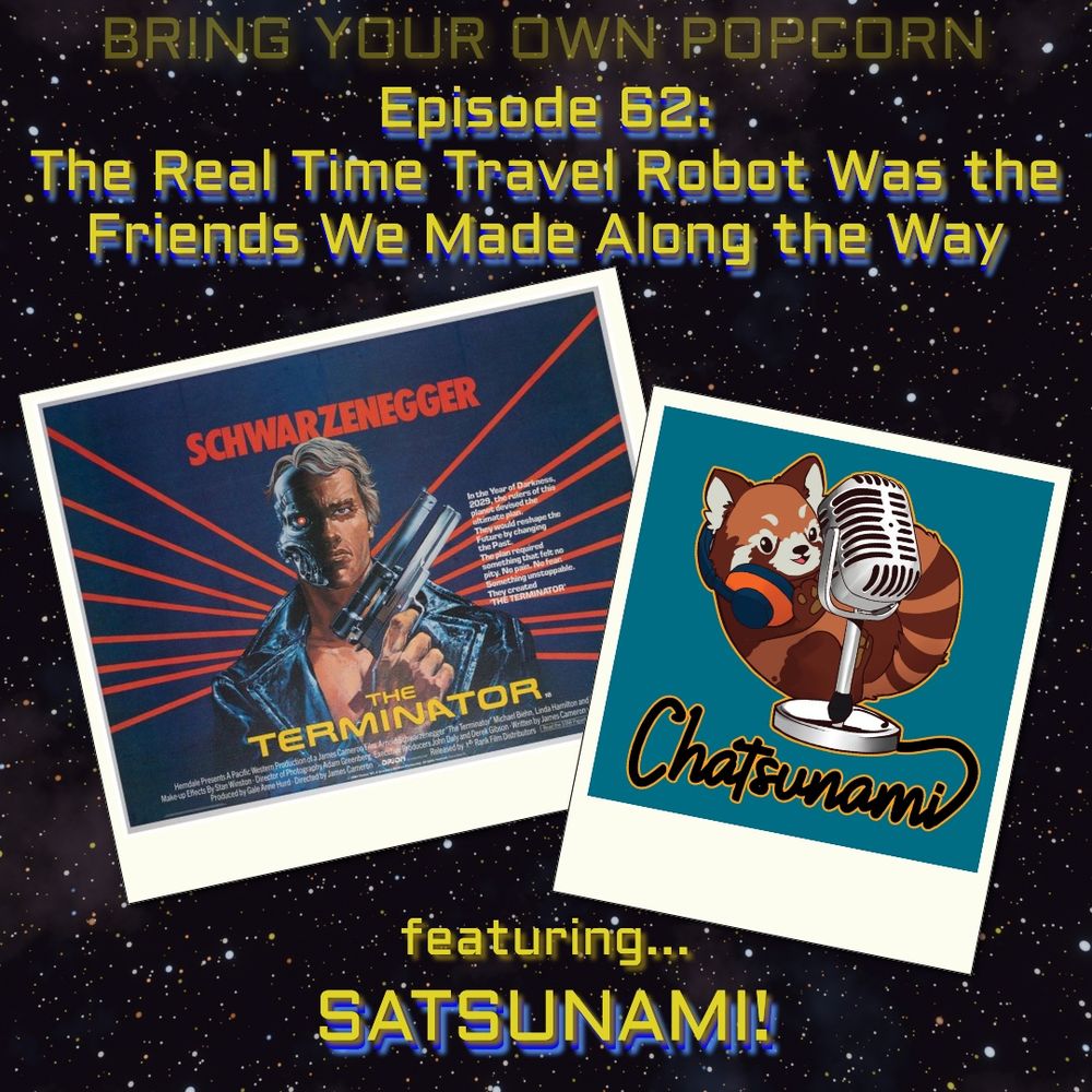 Promo image for Bring your own popcorn podcast with a starry background and yellow and blue text. The yellow and blue text reads
"Bring Your Own Popcorn. Episode 62: The Real Time Travel Robot Was the Friends We Made Along the Way. Featuring… Satsunami!”
Two images float on the starry background with white borders like Polaroid photos. One is a poster for the movie Terminator. The other is the logo of Chatsunami podcast, featuring a cartoon red panda and a mic against a teal blue background.