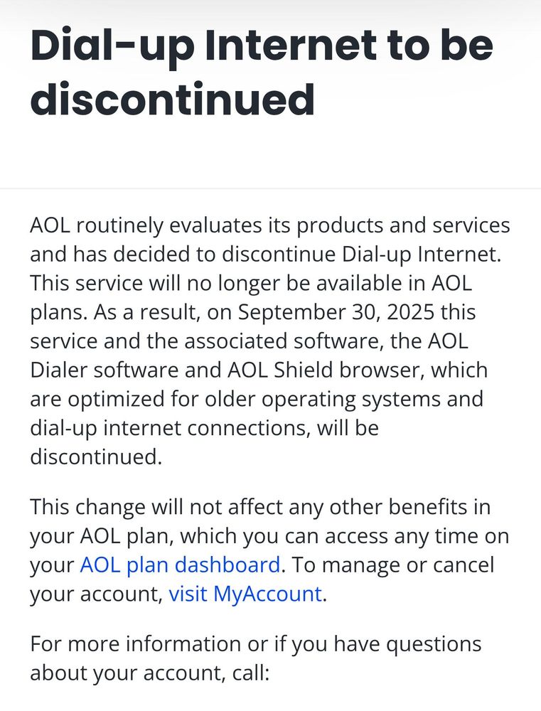 Dial-up Internet to be discontinued

AOL routinely evaluates its products and services and has decided to discontinue Dial-up Internet. This service will no longer be available in AOL plans. As a result, on September 30, 2025 this service and the associated software, the AOL Dialer software and AOL Shield browser, which are optimized for older operating systems and dial-up internet connections, will be discontinued.

This change will not affect any other benefits in your AOL plan, which you can access any time on your AOL plan dashboard. To manage or cancel your account, visit MyAccount.

