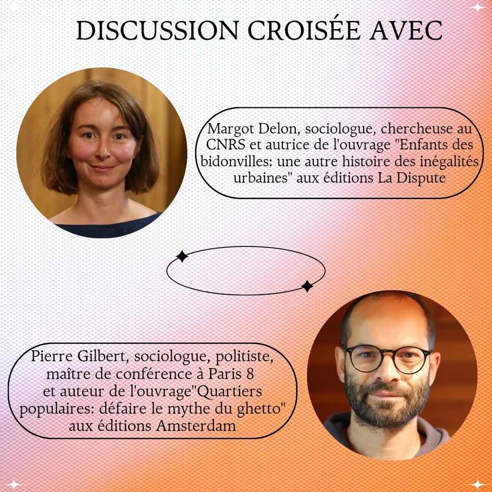 Discussion croisée avec Margot Delon, sociologue, chercheuse au CNRS et autrice de l’ouvrage « Enfants des bidonvilles : une autre histoire des inégalités urbaines » aux éditions La Dispute et Pierre Gilbert, sociologue, politiste, maître de conférences à Paris 8 et auteur de l’ouvrage « Quartiers populaires : défaire le mythe du ghetto » aux éditions Amsterdam.