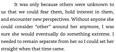 It was only because others were unknown to us that we could fear them, hold interest in them, and encounter new perspectives. Without anyone she could consider “other” around her anymore, I was sure she would eventually do something extreme. I needed to remain separate from her so I could set her straight when that time came.