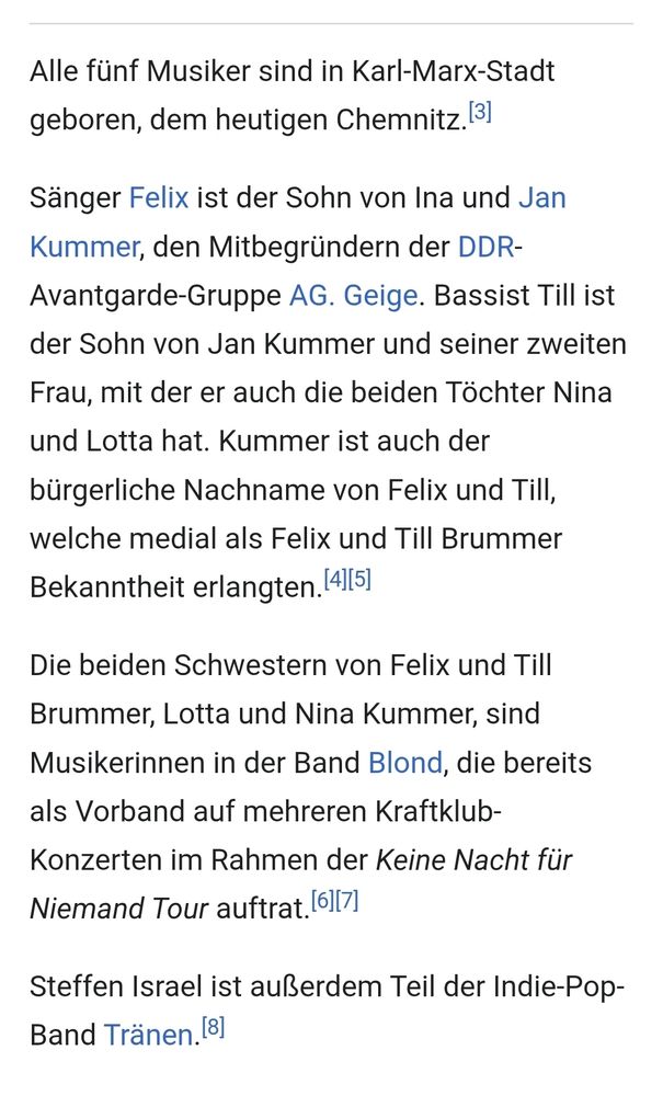 Ausschnitt aus dem Wikipedia Artikel zur Band Kraftklub: Alle fünf Musiker sind in Karl-Marx-Stadt geboren, dem heutigen Chemnitz.(3] Sänger Felix ist der Sohn von Ina und Jan Kummer, den Mitbegründern der DDR- Avantgarde-Gruppe AG. Geige. Bassist Till ist der Sohn von Jan Kummer und seiner zweiten Frau, mit der er auch die beiden Töchter Nina und Lotta hat. Kummer ist auch der bürgerliche Nachname von Felix und Till, welche medial als Felix und Till Brummer Bekanntheit erlangten. (4ll5] Die beiden Schwestern von Felix und Till Brummer, Lotta und Nina Kummer, sind Musikerinnen in der Band Blond, die bereits als Vorband auf mehreren Kraftklub- Konzerten im Rahmen der Keine Nacht für Niemand Tour auftrat. [6ll7] Steffen Israel ist außerdem Teil der Indie-Pop- Band Tränen [8]