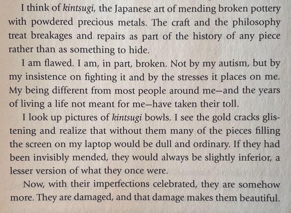 Photo of passage in Laura James’ book, Odd Girl Out. Text reads:

     I think of kintsugi, the Japanese art of mending broken pottery with powdered precious metals. The craft and the philosophy treat breakages and repairs as part of the history of any piece rather than as something to hide.
     I am flawed. I am, in part, broken. Not by my autism, but by my insistence on fighting it and by the stresses it places on me. My being different from most people around me-and the years of living a life not meant for me-have taken their toll.
     I look up pictures of kintsugi bowls. I see the gold cracks glistening and realize that without them many of the pieces filling the screen on my laptop would be dull and ordinary. If they had been invisibly mended, they would always be slightly inferior, a lesser version of what they once were.
     Now, with their imperfections celebrated, they are somehow more. They are damaged, and that damage makes them beautiful.
