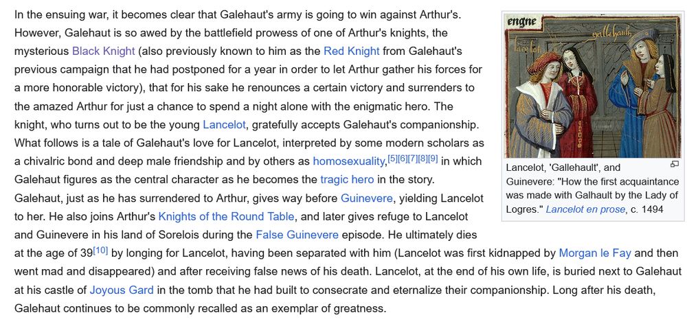 In the ensuing war, it becomes clear that Galehaut's army is going to win against Arthur's. However, Galehaut is so awed by the battlefield prowess of one of Arthur's knights, the mysterious Black Knight (also previously known to him as the Red Knight from Galehaut's previous campaign that he had postponed for a year in order to let Arthur gather his forces for a more honorable victory), that for his sake he renounces a certain victory and surrenders to the amazed Arthur for just a chance to spend a night alone with the enigmatic hero. The knight, who turns out to be the young Lancelot, gratefully accepts Galehaut's companionship. What follows is a tale of Galehaut's love for Lancelot, interpreted by some modern scholars as a chivalric bond and deep male friendship and by others as homosexuality,[5][6][7][8][9] in which Galehaut figures as the central character as he becomes the tragic hero in the story. Galehaut, just as he has surrendered to Arthur, gives way before Guinevere, yielding Lancelot to her. He also joins Arthur's Knights of the Round Table, and later gives refuge to Lancelot and Guinevere in his land of Sorelois during the False Guinevere episode. He ultimately dies at the age of 39[10] by longing for Lancelot, having been separated with him (Lancelot was first kidnapped by Morgan le Fay and then went mad and disappeared) and after receiving false news of his death. Lancelot, at the end of his own life, is buried next to Galehaut at his castle of Joyous Gard in the tomb that he had built to consecrate and eternalize their companionship. Long after his death, Galehaut continues to be commonly recalled as an exemplar of greatness. 