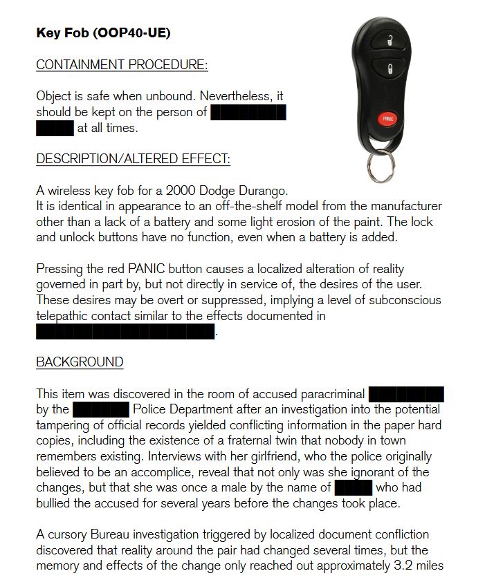 Key Fob (OOP40-UE)

CONTAINMENT PROCEDURE:

Object is safe when unbound. Nevertheless, it
should be kept on the person of ████████  
████ at all times.  

DESCRIPTION/ALTERED EFFECT: 

A wireless key fob for a 2000 Dodge Durango.
It is identical in appearance to an off-the-shelf model from the manufacturer other than a lack of a battery and some light erosion of the paint. The lock and unlock buttons have no function, even when a battery is added. 

Pressing the red PANIC button causes a localized alteration of reality governed in part by, but not directly in service of, the desires of the user. These desires may be overt or suppressed, implying a level of subconscious telepathic contact similar to the effects documented in ███████████████████.

BACKGROUND

This item was discovered in the room of accused paracriminal ████████ by the ██████ Police Department after an investigation into the potential tampering of official records yielded conflicting information in the paper hard copies, including the existence of a fraternal twin that nobody in town remembers existing. Interviews with her girlfriend, who the police originally believed to be an accomplice, reveal that not only was she ignorant of the changes, but that she was once a male by the name of ████ who had bullied the accused for several years before the changes took place.

A cursory Bureau investigation triggered by localized document confliction discovered that reality around the pair had changed several times, but the memory and effects of the change only reached out approximately 3.2 miles 