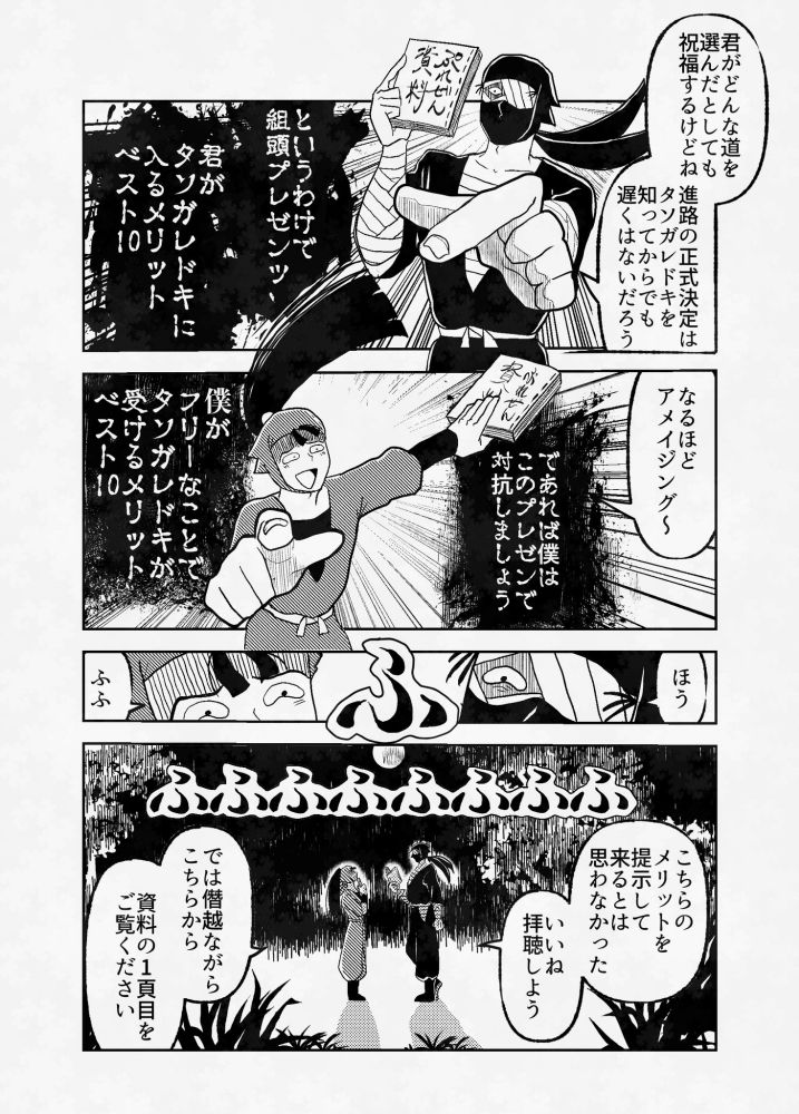 君がどんな道を選んだとしても祝福するけどね。進路の正式決定はタソガレドキを知ってからでも遅くはないだろう。というわけで組頭プレゼンツ君がタソガレドキに入るメリットベスト10
なるほどアメイジング～であれば僕はこのプレゼンで対抗しましょう。僕がフリーなことでタソガレドキが受けるメリットベスト10
ほう
ふふ
こちらのメリットを提示してくるとは思わなかった。いいね。拝聴しよう。
では僭越ながらこちらから。資料の一頁目をご覧ください