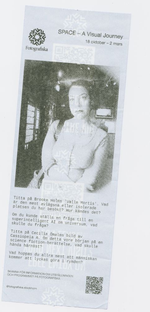 thermal paper image of a woman with her arms crossed. top left corner is the logo for Fotografiska, with the text to the right of it sayin SPACE - A Visual Journey 18 Oktober - 2 Mars

the text underneath the images are four questions in swedish

Titta på Brooke Holms 'Valle Mortis'. Vad är den mest avlägsna eller isolerade platsen du har besökt? Hur kändes det?

Om du kunde ställa en fråga till en superintelligent AI om universum, vad skulle du fråga?

Titta på Cecilia Ömalms bild av Cassiopeia A. Om detta vore början på en science fiction-berättelse, vad skulle hända härnäst?

Vad hoppas du allra mest att människan kommer att lyckas göra i rymden?

A QR code is on the bottom right corner of the paper