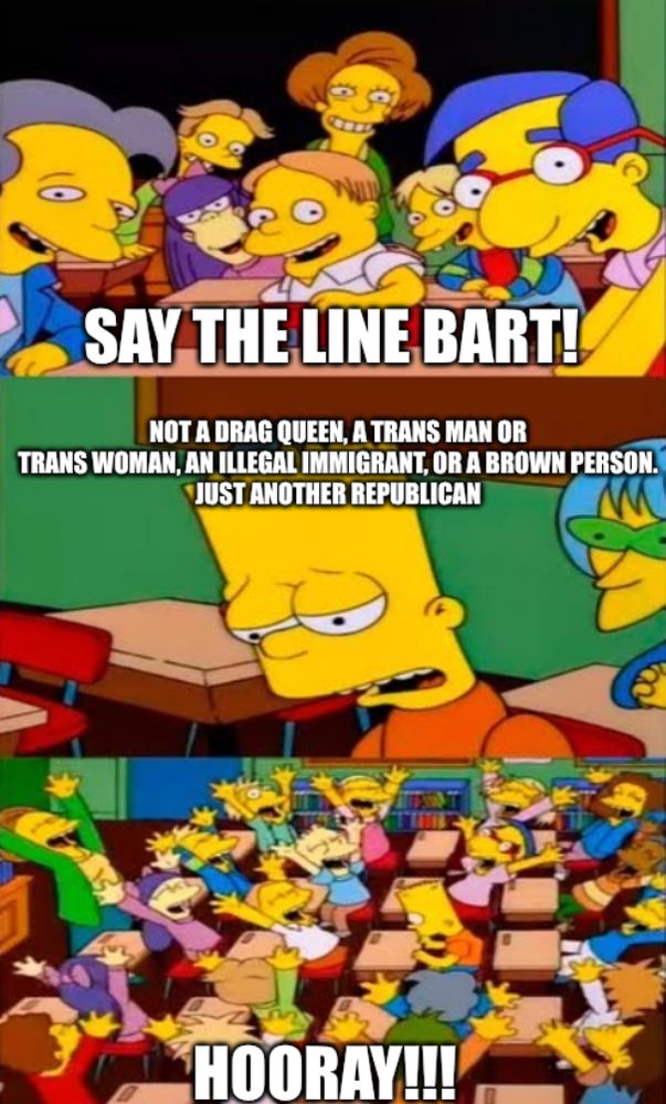 Bart Simpson in class meme:
1) Class says: "Say the line Bart!"
2) Bart, who is clearly sick of saying the line: "Not a drag queen, a trans man or trans woman, an illegal immigrant, or a brown person. Just another Republican"
3) Class cheers "Hooray!!!