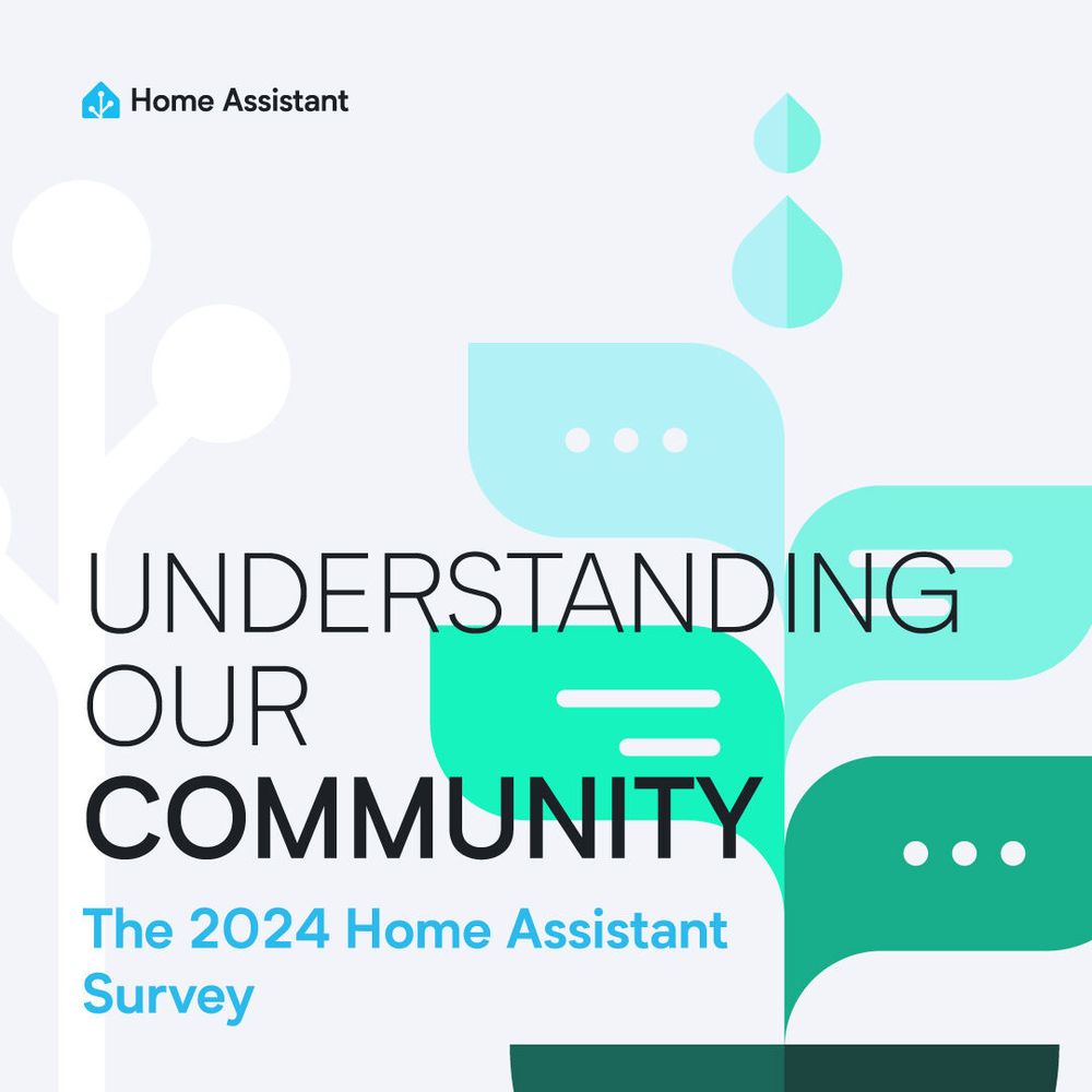 A graphic created by our graphic designer, Clelia Rella. The light background has an a green and blue abstract plant where the leaves are communication bubbles and the top stem a couple rain drops on the right half of the image, our Home Assistant antenna on the left side barely visible. Our Home Assistant logo is in the top left. Text overlay reads:
Understanding our community
The 2024 Home Assistant Survey