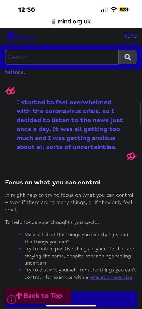 ‘I started to feel overwhelmed with the coronavirus crisis, so I decided to listen to the news just once a day. It was all getting too much and I was getting anxious about all sorts of uncertainties.’

Focus on what you can control
It might help to try to focus on what you can control
- even if there aren't many things, or if they only feel small.
To help focus your thoughts you could:
• Make a list of the things you can change, and the things you can't
• Try to notice positive things in your life that are staying the same, despite other things feeling uncertain
• Try to distract yourself from the things you can't control - for example with a relaxation exercise