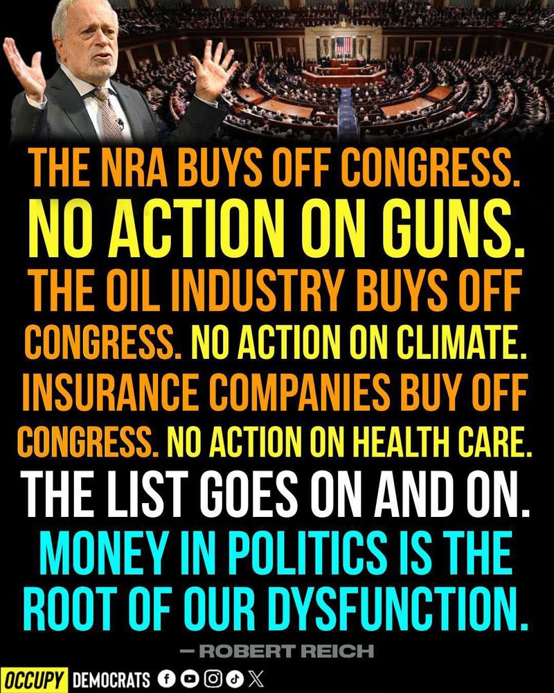 THE NRA BUYS OFF CONGRESS. NO ACTION ON GUNS. THE OIL INDUSTRY BUYS OFF CONGRESS. NO ACTION ON CLIMATE. INSURANCE COMPANIES BUY OFF CONGRESS. NO ACTION ON HEALTH CARE. THE LIST GOES ON AND ON. MONEY IN POLITICS IS THE ROOT OF OUR DYSFUNCTION.