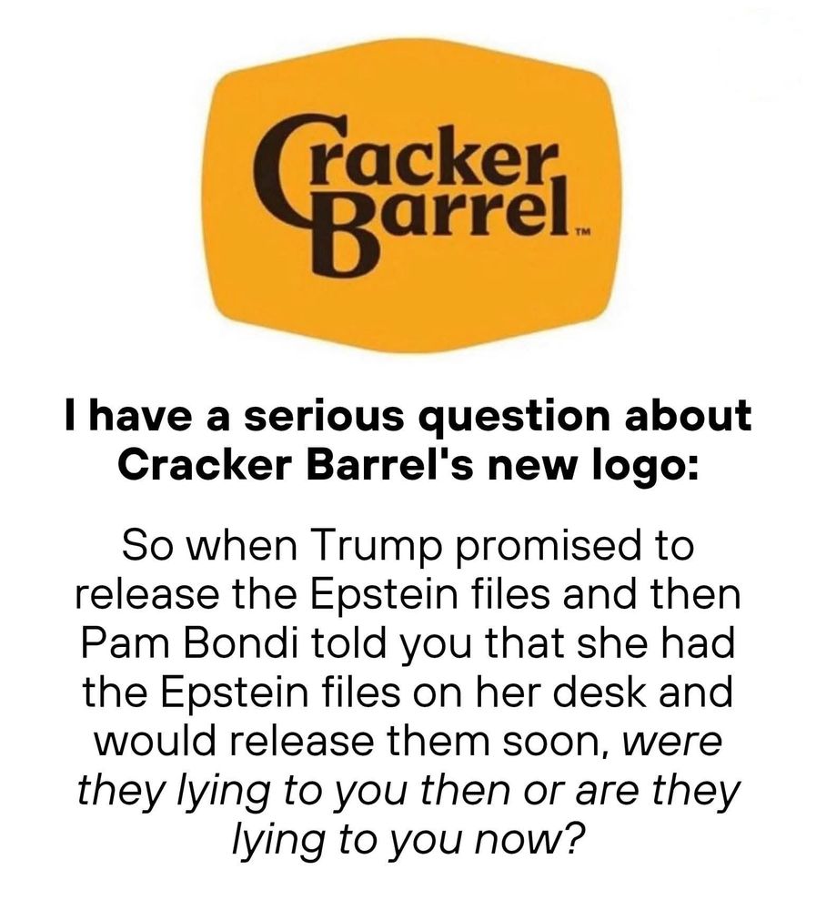 I have a serious question about Cracker Barrel's new logo: So when Trump promised to release the Epstein files and then Pam Bondi told you that she had the Epstein files on her desk and would release them soon, were they lying to you then or are they lying to you now?