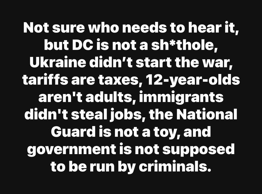 Not sure who needs to hear it, but DC is not a sh*thole, Ukraine didn't start the war, tariffs are taxes, 12-year-olds aren't adults, immigrants didn't steal jobs, the National Guard is not a toy, and government is not supposed to be run by criminals.