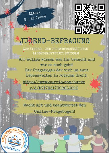 Ein Flyer auf dem Folgendes steht:

Alter: 9 - 21 Jahre
Wir wollen wissen was ihr braucht und wie es euch geht!
Der Fragebogen der sich um eure Lebenswelten in Potsdam dreht!
Macht mit und beantwortet den Online-Fragebogen!

https://www.survio.com/survey/d/D7I7H3I7U9R6L6C2E